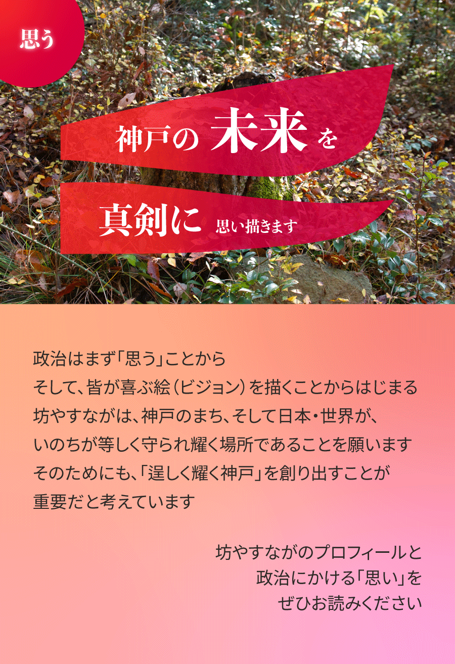 政治はまず「思う」ことから。そして、皆が喜ぶ絵（ビジョン）を描くことからはじまる。坊やすながは、神戸のまち、そして日本・世界が、いのちが等しく守られ耀く場所であることを願います。そのためにも、「逞しく耀く神戸」を創り出すことが重要だと考えています。坊やすながのプロフィールと、政治にかける「思い」をぜひお読みください。