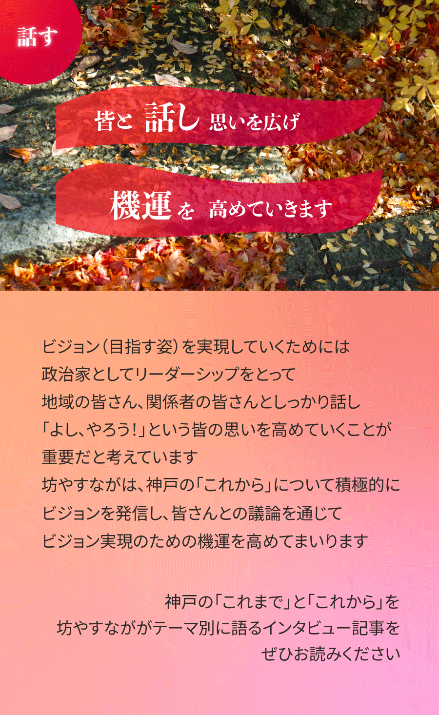ビジョン（目指す姿）を実現していくためには、政治家としてリーダーシップをとって、地域の皆さん、関係者の皆さんとしっかり話し、「よし、やろう！」という皆の思いを高めていくことが重要だと考えています。坊やすながは、神戸の「これから」について積極的にビジョンを発信し、皆さんとの議論を通じて、ビジョン実現のための機運を高めてまいります。神戸の「これまで」と「これから」を坊やすなががテーマ別に語るインタビュー記事をぜひお読みください。